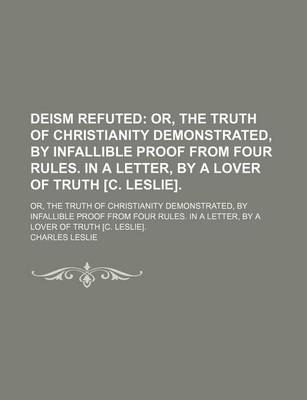 Book cover for Deism Refuted; Or, the Truth of Christianity Demonstrated, by Infallible Proof from Four Rules. in a Letter, by a Lover of Truth [C. Leslie] Or, the Truth of Christianity Demonstrated, by Infallible Proof from Four Rules. in a Letter, by a Lover of Truth