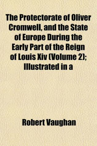 Cover of The Protectorate of Oliver Cromwell, and the State of Europe During the Early Part of the Reign of Louis XIV (Volume 2); Illustrated in a