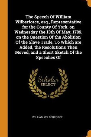 Cover of The Speech of William Wilberforce, Esq., Representative for the County of York, on Wednesday the 13th of May, 1789, on the Question of the Abolition of the Slave Trade. to Which Are Added, the Resolutions Then Moved, and a Short Sketch of the Speeches of
