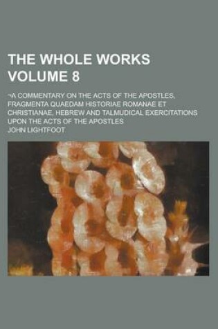 Cover of The Whole Works; -A Commentary on the Acts of the Apostles, Fragmenta Quaedam Historiae Romanae Et Christianae, Hebrew and Talmudical Exercitations Upon the Acts of the Apostles Volume 8