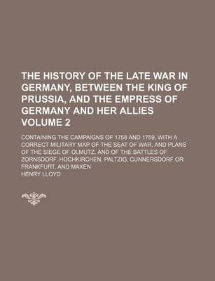 Book cover for The History of the Late War in Germany, Between the King of Prussia, and the Empress of Germany and Her Allies Volume 2; Containing the Campaigns of 1758 and 1759, with a Correct Military Map of the Seat of War, and Plans of the Siege of Olmutz, and of Th