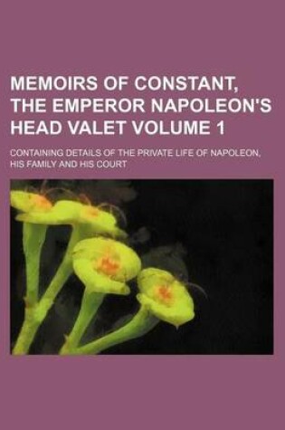 Cover of Memoirs of Constant, the Emperor Napoleon's Head Valet Volume 1; Containing Details of the Private Life of Napoleon, His Family and His Court