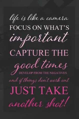 Cover of Life Is Like A Camera. Focus On What's Important, Capture The Good Times, Develop From The Negatives, And If Things Don't Work Out, Just Take Another Shot!
