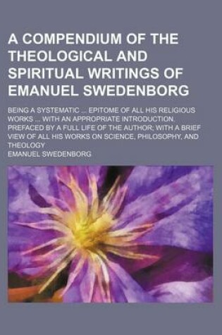 Cover of A Compendium of the Theological and Spiritual Writings of Emanuel Swedenborg; Being a Systematic Epitome of All His Religious Works with an Appropriate Introduction. Prefaced by a Full Life of the Author with a Brief View of All His