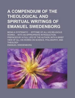 Book cover for A Compendium of the Theological and Spiritual Writings of Emanuel Swedenborg; Being a Systematic Epitome of All His Religious Works with an Appropriate Introduction. Prefaced by a Full Life of the Author with a Brief View of All His