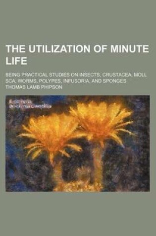 Cover of The Utilization of Minute Life; Being Practical Studies on Insects, Crustacea, Moll SCA, Worms, Polypes, Infusoria, and Sponges