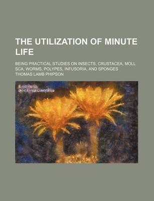 Book cover for The Utilization of Minute Life; Being Practical Studies on Insects, Crustacea, Moll SCA, Worms, Polypes, Infusoria, and Sponges