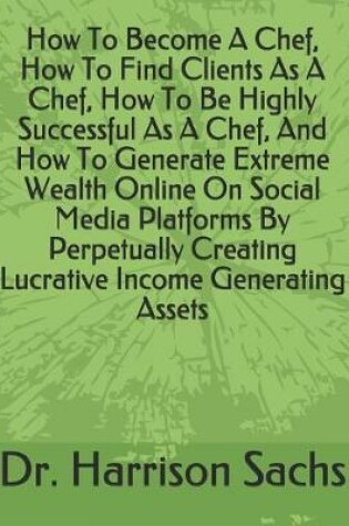 Cover of How To Become A Chef, How To Find Clients As A Chef, How To Be Highly Successful As A Chef, And How To Generate Extreme Wealth Online On Social Media Platforms By Perpetually Creating Lucrative Income Generating Assets