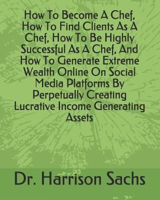 Book cover for How To Become A Chef, How To Find Clients As A Chef, How To Be Highly Successful As A Chef, And How To Generate Extreme Wealth Online On Social Media Platforms By Perpetually Creating Lucrative Income Generating Assets