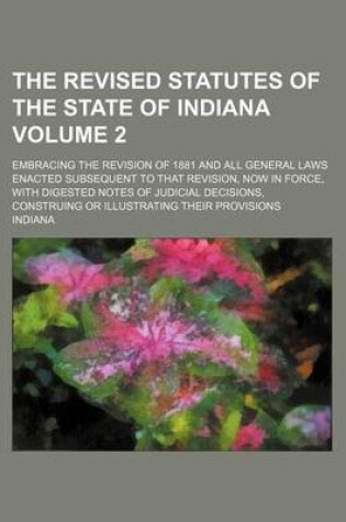 Cover of The Revised Statutes of the State of Indiana Volume 2; Embracing the Revision of 1881 and All General Laws Enacted Subsequent to That Revision, Now in Force, with Digested Notes of Judicial Decisions, Construing or Illustrating Their Provisions