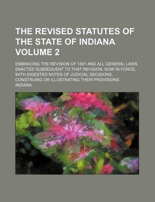 Book cover for The Revised Statutes of the State of Indiana Volume 2; Embracing the Revision of 1881 and All General Laws Enacted Subsequent to That Revision, Now in Force, with Digested Notes of Judicial Decisions, Construing or Illustrating Their Provisions