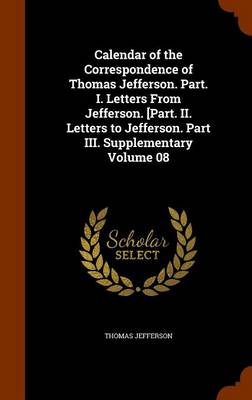 Book cover for Calendar of the Correspondence of Thomas Jefferson. Part. I. Letters from Jefferson. [Part. II. Letters to Jefferson. Part III. Supplementary Volume 08