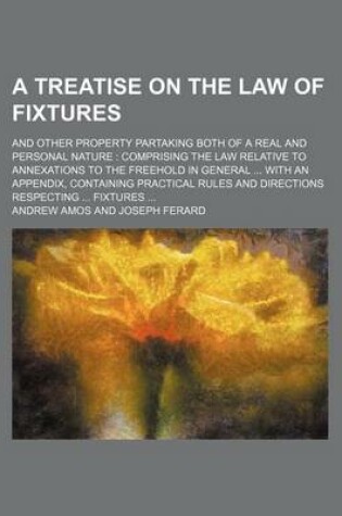 Cover of A Treatise on the Law of Fixtures; And Other Property Partaking Both of a Real and Personal Nature Comprising the Law Relative to Annexations to the Freehold in General with an Appendix, Containing Practical Rules and Directions Respecting Fixtures