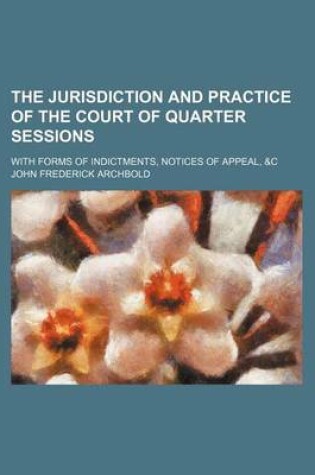 Cover of The Jurisdiction and Practice of the Court of Quarter Sessions; With Forms of Indictments, Notices of Appeal, &C