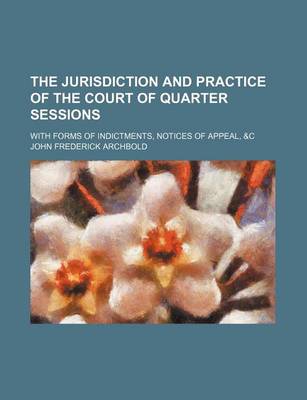 Book cover for The Jurisdiction and Practice of the Court of Quarter Sessions; With Forms of Indictments, Notices of Appeal, &C