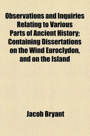 Cover of Observations and Inquiries Relating to Various Parts of Ancient History; Containing Dissertations on the Wind Euroclydon, and on the Island Melite, Together with an Account of Egypt in Its Most Early State, and of the Shepherd Kings by Jacob Bryant