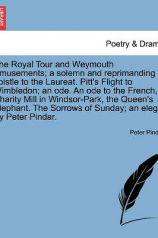 Cover of The Royal Tour and Weymouth Amusements; A Solemn and Reprimanding Epistle to the Laureat. Pitt's Flight to Wimbledon; An Ode. an Ode to the French, Charity Mill in Windsor-Park, the Queen's Elephant. the Sorrows of Sunday; An Elegy. by Peter Pindar.