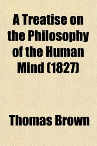 Cover of A Treatise on the Philosophy of the Human Mind; Being the Lectures of the Late Thomas Brown, M.D.; Abridged, and Distributed According to the Natura