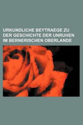 Cover of Urkundliche Beytraege Zu Der Geschichte Der Unruhen Im Bernerischen Oberlande