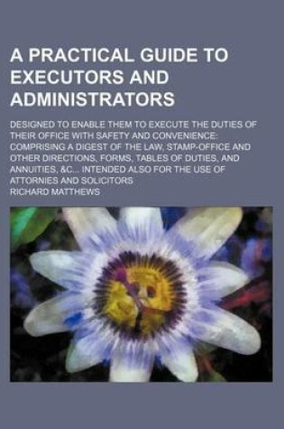 Cover of A Practical Guide to Executors and Administrators; Designed to Enable Them to Execute the Duties of Their Office with Safety and Convenience Comprising a Digest of the Law, Stamp-Office and Other Directions, Forms, Tables of Duties, and Annuities, &C Inte