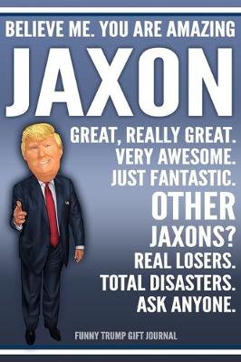 Book cover for Funny Trump Journal - Believe Me. You Are Amazing Jaxon Great, Really Great. Very Awesome. Just Fantastic. Other Jaxons? Real Losers. Total Disasters. Ask Anyone. Funny Trump Gift Journal