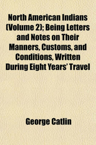 Cover of North American Indians (Volume 2); Being Letters and Notes on Their Manners, Customs, and Conditions, Written During Eight Years' Travel