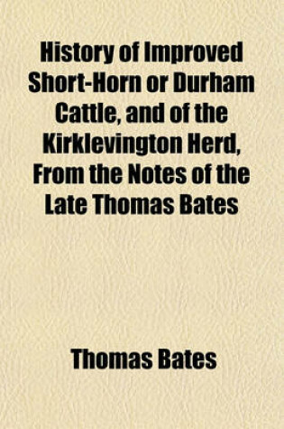 Cover of History of Improved Short-Horn or Durham Cattle, and of the Kirklevington Herd, from the Notes of the Late Thomas Bates