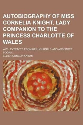 Cover of Autobiography of Miss Cornelia Knight, Lady Companion to the Princess Charlotte of Wales; With Extracts from Her Journals and Anecdote Books