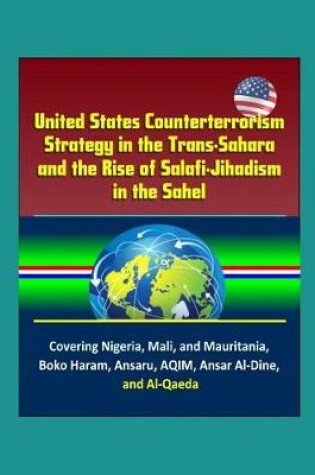 Cover of United States Counterterrorism Strategy in the Trans-Sahara and the Rise of Salafi-Jihadism in the Sahel - Covering Nigeria, Mali, and Mauritania, Boko Haram, Ansaru, AQIM, Ansar Al-Dine, and Al-Qaeda