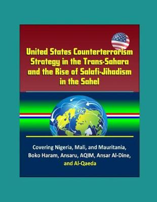 Book cover for United States Counterterrorism Strategy in the Trans-Sahara and the Rise of Salafi-Jihadism in the Sahel - Covering Nigeria, Mali, and Mauritania, Boko Haram, Ansaru, AQIM, Ansar Al-Dine, and Al-Qaeda
