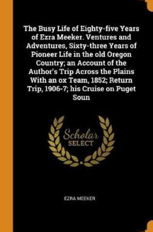 Cover of The Busy Life of Eighty-Five Years of Ezra Meeker. Ventures and Adventures, Sixty-Three Years of Pioneer Life in the Old Oregon Country; An Account of the Author's Trip Across the Plains with an Ox Team, 1852; Return Trip, 1906-7; His Cruise on Puget Soun