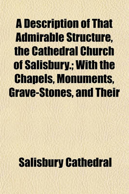 Book cover for A Description of That Admirable Structure, the Cathedral Church of Salisbury.; With the Chapels, Monuments, Grave-Stones, and Their