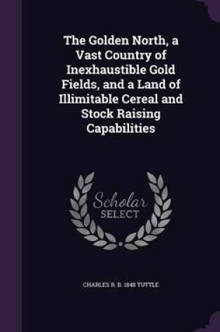 Cover of The Golden North, a Vast Country of Inexhaustible Gold Fields, and a Land of Illimitable Cereal and Stock Raising Capabilities