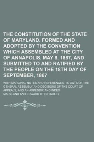 Cover of The Constitution of the State of Maryland. Formed and Adopted by the Convention Which Assembled at the City of Annapolis, May 8, 1867, and Submitted to and Ratified by the People on the 18th Day of September, 1867; With Marginal Notes and References, to Acts o