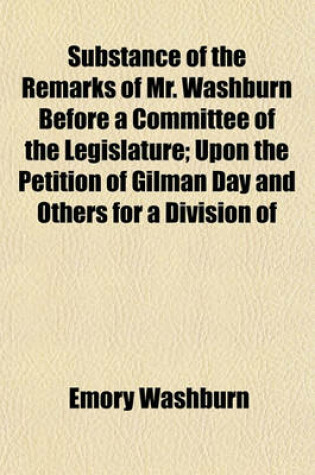 Cover of Substance of the Remarks of Mr. Washburn Before a Committee of the Legislature; Upon the Petition of Gilman Day and Others for a Division of