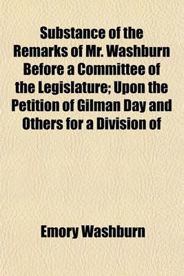 Book cover for Substance of the Remarks of Mr. Washburn Before a Committee of the Legislature; Upon the Petition of Gilman Day and Others for a Division of