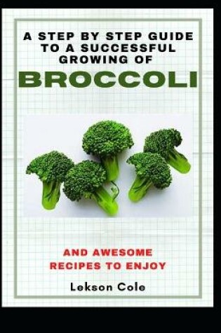 Cover of A Step By Step Guide To A Successful Growing Of Broccoli And Awesome Recipes To Enjoy