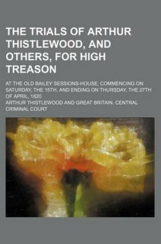 Cover of The Trials of Arthur Thistlewood, and Others, for High Treason; At the Old Bailey Sessions-House, Commencing on Saturday, the 15th, and Ending on Thursday, the 27th of April, 1820