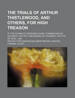 Book cover for The Trials of Arthur Thistlewood, and Others, for High Treason; At the Old Bailey Sessions-House, Commencing on Saturday, the 15th, and Ending on Thursday, the 27th of April, 1820