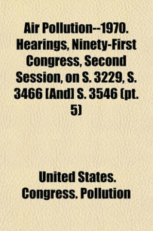 Cover of Air Pollution--1970. Hearings, Ninety-First Congress, Second Session, on S. 3229, S. 3466 [And] S. 3546 (PT. 5)