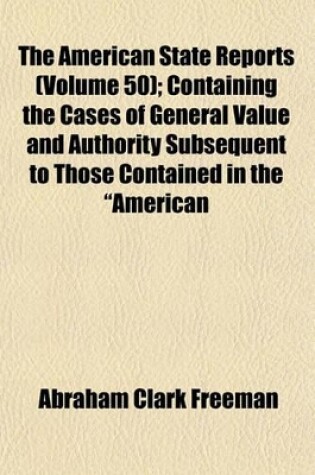 Cover of The American State Reports (Volume 50); Containing the Cases of General Value and Authority Subsequent to Those Contained in the "American Decisions" and the "American Reports" Decided in the Courts of Last Resort of the Several States