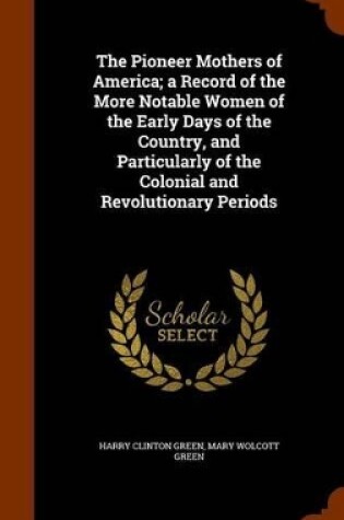 Cover of The Pioneer Mothers of America; A Record of the More Notable Women of the Early Days of the Country, and Particularly of the Colonial and Revolutionary Periods