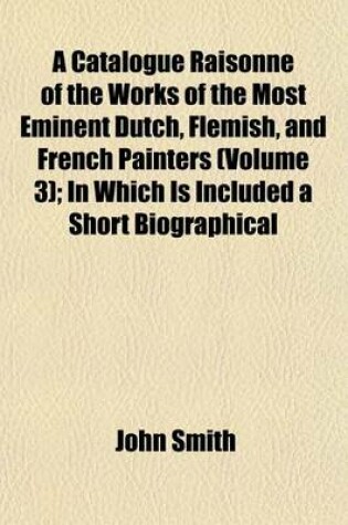 Cover of A Catalogue Raisonne of the Works of the Most Eminent Dutch, Flemish, and French Painters (Volume 3); In Which Is Included a Short Biographical