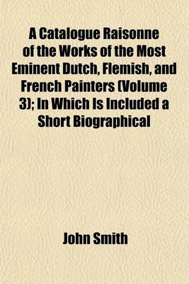 Book cover for A Catalogue Raisonne of the Works of the Most Eminent Dutch, Flemish, and French Painters (Volume 3); In Which Is Included a Short Biographical