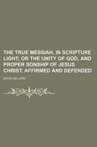 Cover of The True Messiah, in Scripture Light; Or the Unity of God, and Proper Sonship of Jesus Christ, Affirmed and Defended