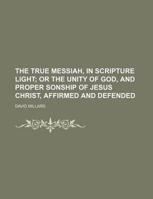 Book cover for The True Messiah, in Scripture Light; Or the Unity of God, and Proper Sonship of Jesus Christ, Affirmed and Defended