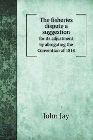 Cover of The fisheries dispute a suggestion for its adjustment by abrogating the Convention of 1818