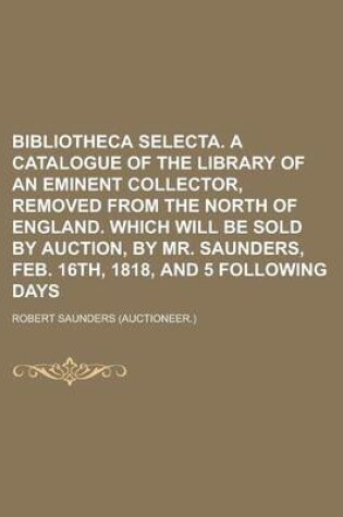 Cover of Bibliotheca Selecta. a Catalogue of the Library of an Eminent Collector, Removed from the North of England. Which Will Be Sold by Auction, by Mr. Saun