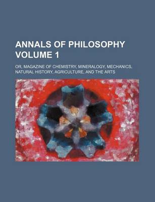 Book cover for Annals of Philosophy; Or, Magazine of Chemistry, Mineralogy, Mechanics, Natural History, Agriculture, and the Arts Volume 1