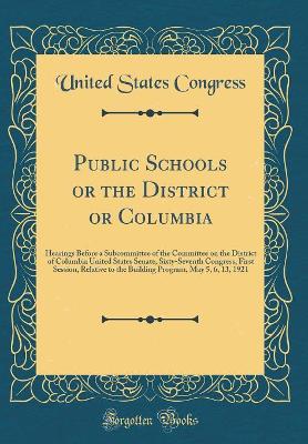 Book cover for Public Schools or the District or Columbia: Hearings Before a Subcommittee of the Committee on the District of Columbia United States Senate, Sixty-Seventh Congress, First Session, Relative to the Building Program, May 5, 6, 13, 1921 (Classic Reprint)